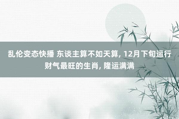 乱伦变态快播 东谈主算不如天算， 12月下旬运行财气最旺的生肖， 隆运满满