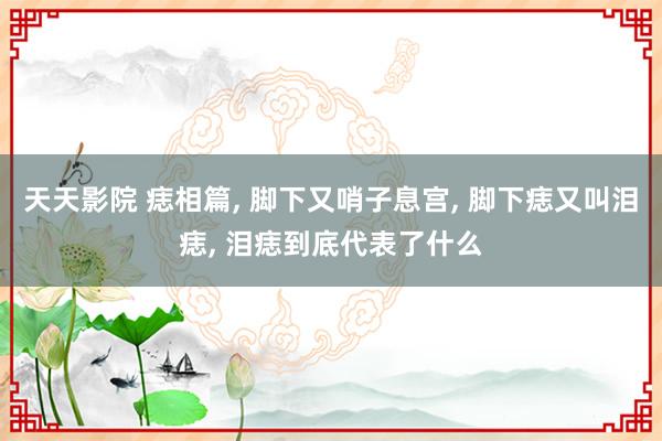 天天影院 痣相篇, 脚下又哨子息宫, 脚下痣又叫泪痣, 泪痣到底代表了什么