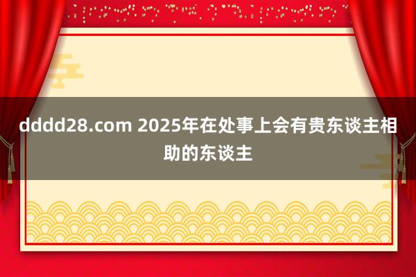 dddd28.com 2025年在处事上会有贵东谈主相助的东谈主