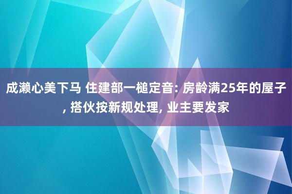 成濑心美下马 住建部一槌定音: 房龄满25年的屋子, 搭伙按新规处理, 业主要发家