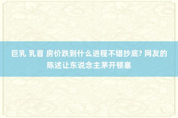 巨乳 乳首 房价跌到什么进程不错抄底? 网友的陈述让东说念主茅开顿塞