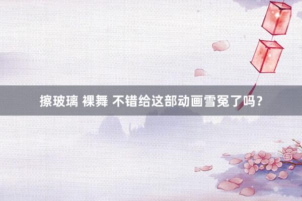 擦玻璃 裸舞 不错给这部动画雪冤了吗？