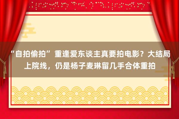 “自拍偷拍” 重逢爱东谈主真要拍电影？大结局上院线，仍是杨子麦琳留几手合体重拍