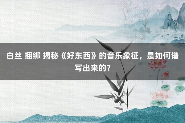 白丝 捆绑 揭秘《好东西》的音乐象征，是如何谱写出来的？