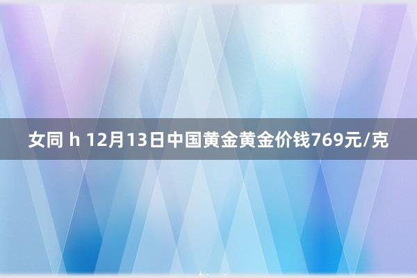 女同 h 12月13日中国黄金黄金价钱769元/克