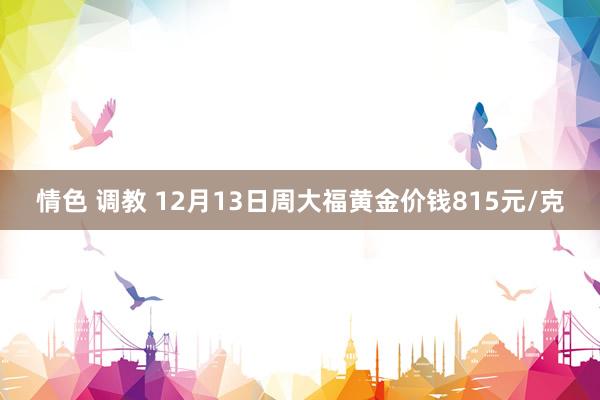 情色 调教 12月13日周大福黄金价钱815元/克