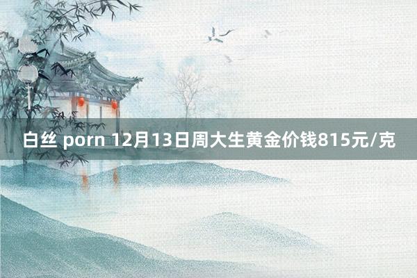 白丝 porn 12月13日周大生黄金价钱815元/克