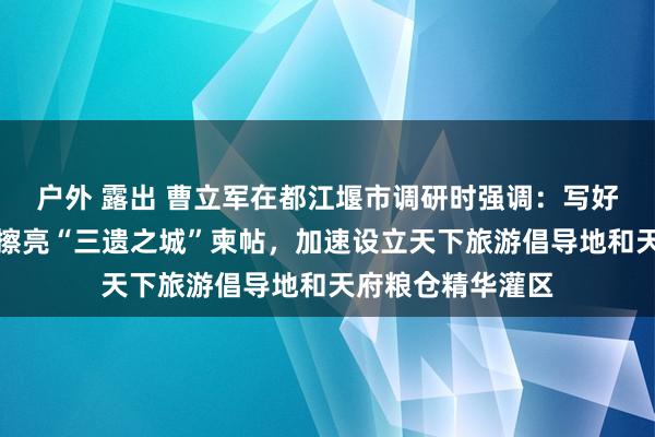 户外 露出 曹立军在都江堰市调研时强调：写好文旅会通著作、擦亮“三遗之城”柬帖，加速设立天下旅游倡导地和天府粮仓精华灌区