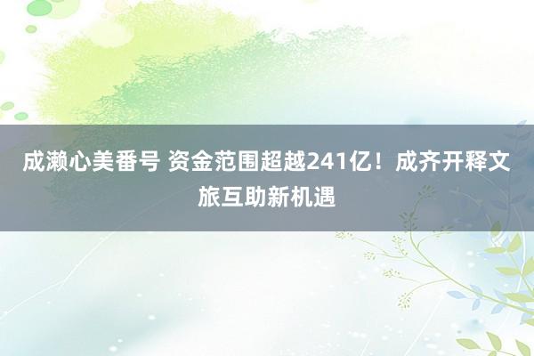 成濑心美番号 资金范围超越241亿！成齐开释文旅互助新机遇