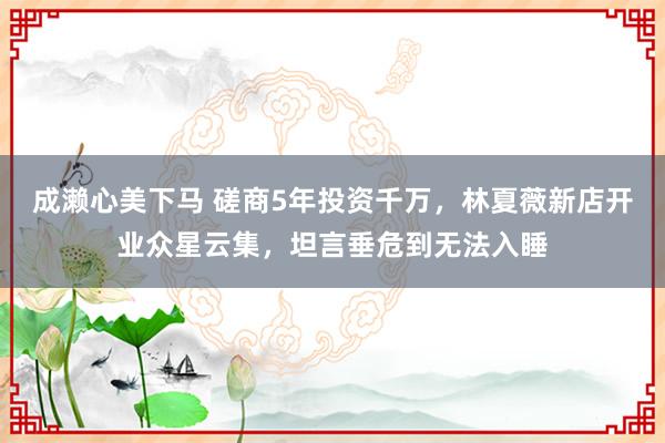 成濑心美下马 磋商5年投资千万，林夏薇新店开业众星云集，坦言垂危到无法入睡