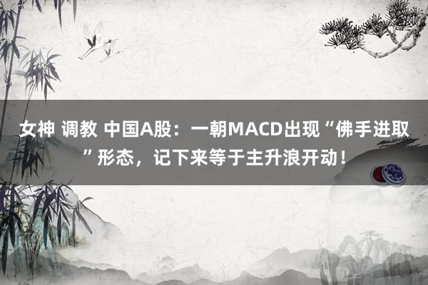 女神 调教 中国A股：一朝MACD出现“佛手进取”形态，记下来等于主升浪开动！