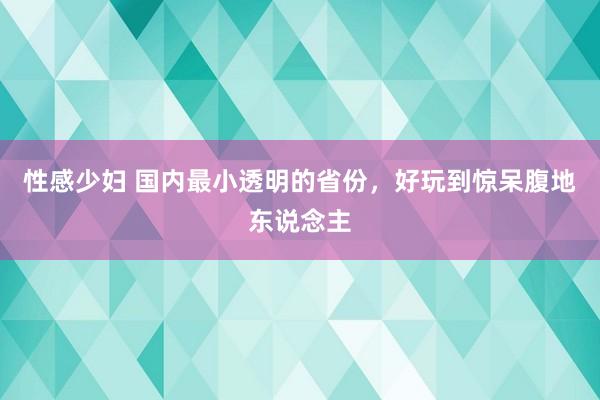 性感少妇 国内最小透明的省份，好玩到惊呆腹地东说念主