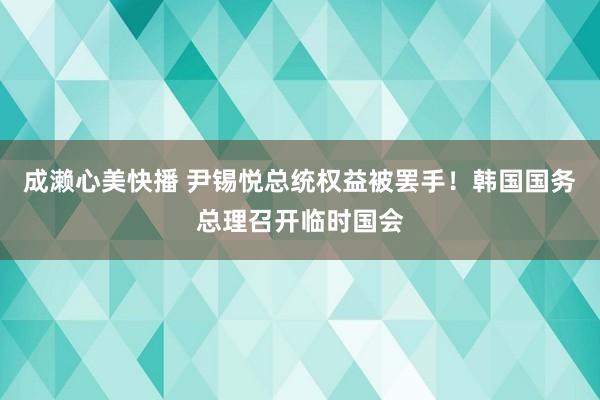 成濑心美快播 尹锡悦总统权益被罢手！韩国国务总理召开临时国会