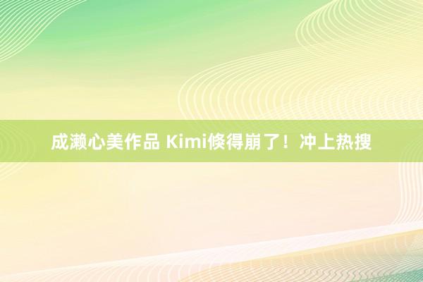 成濑心美作品 Kimi倏得崩了！冲上热搜