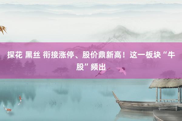 探花 黑丝 衔接涨停、股价鼎新高！这一板块“牛股”频出