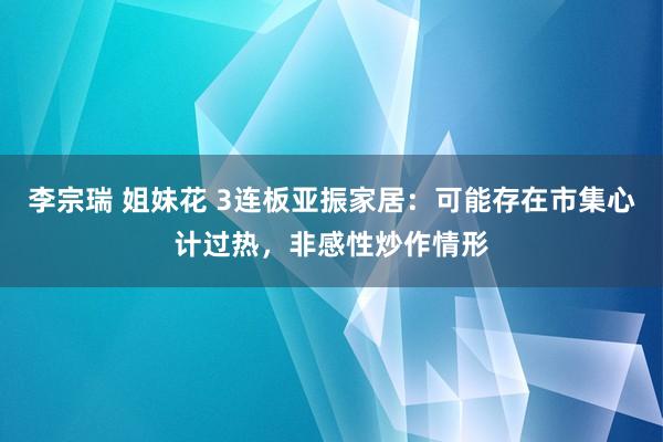 李宗瑞 姐妹花 3连板亚振家居：可能存在市集心计过热，非感性炒作情形