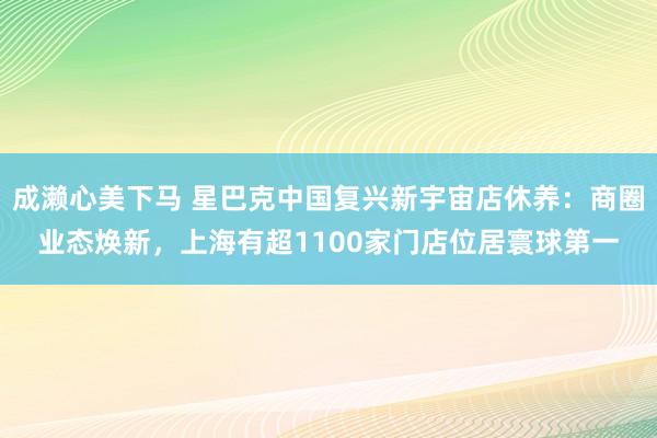 成濑心美下马 星巴克中国复兴新宇宙店休养：商圈业态焕新，上海有超1100家门店位居寰球第一