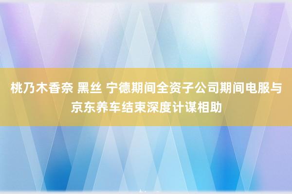 桃乃木香奈 黑丝 宁德期间全资子公司期间电服与京东养车结束深度计谋相助