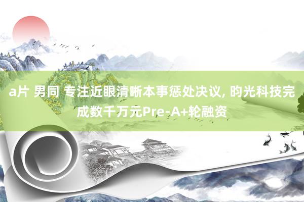 a片 男同 专注近眼清晰本事惩处决议， 昀光科技完成数千万元Pre-A+轮融资