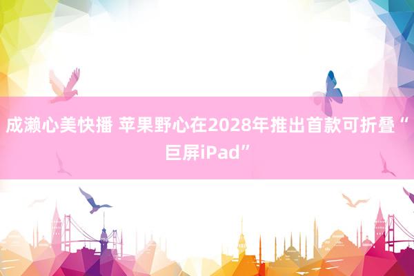 成濑心美快播 苹果野心在2028年推出首款可折叠“巨屏iPad”