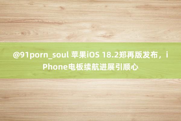 @91porn_soul 苹果iOS 18.2郑再版发布，iPhone电板续航进展引顺心