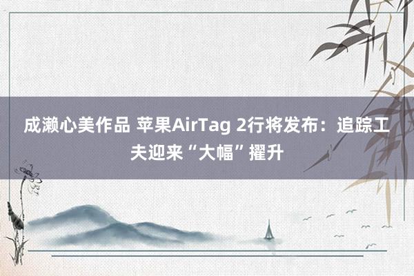 成濑心美作品 苹果AirTag 2行将发布：追踪工夫迎来“大幅”擢升