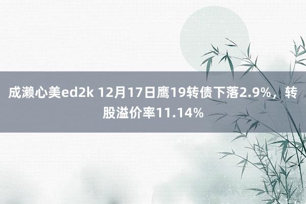 成濑心美ed2k 12月17日鹰19转债下落2.9%，转股溢价率11.14%