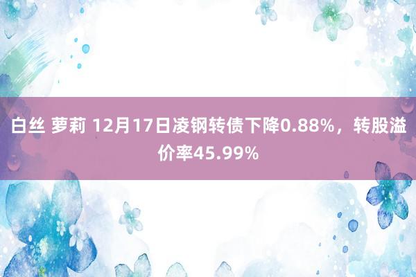 白丝 萝莉 12月17日凌钢转债下降0.88%，转股溢价率45.99%