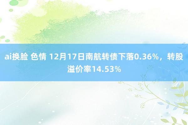 ai换脸 色情 12月17日南航转债下落0.36%，转股溢价率14.53%