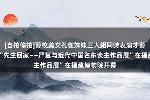 [自拍偷拍]藝校美女孔雀妹妹三人組同時表演才藝 文旅动态丨“先生回家——严复与近代中国名东谈主作品展”在福建博物院开幕