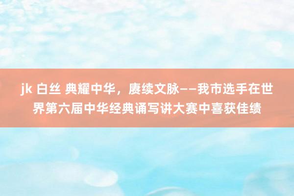 jk 白丝 典耀中华，赓续文脉——我市选手在世界第六届中华经典诵写讲大赛中喜获佳绩