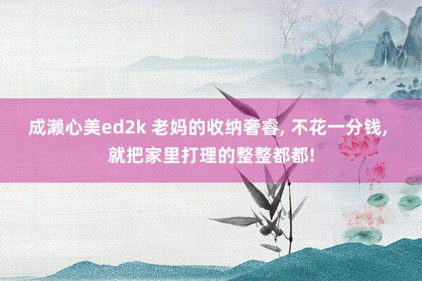 成濑心美ed2k 老妈的收纳奢睿, 不花一分钱, 就把家里打理的整整都都!