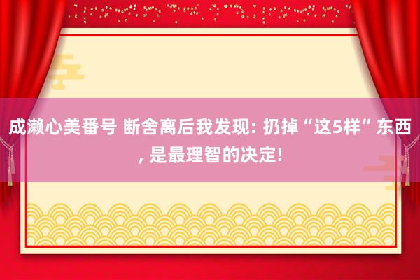 成濑心美番号 断舍离后我发现: 扔掉“这5样”东西, 是最理智的决定!