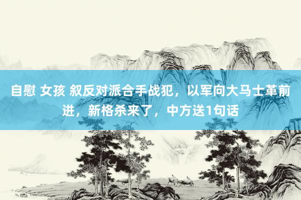 自慰 女孩 叙反对派合手战犯，以军向大马士革前进，新格杀来了，中方送1句话