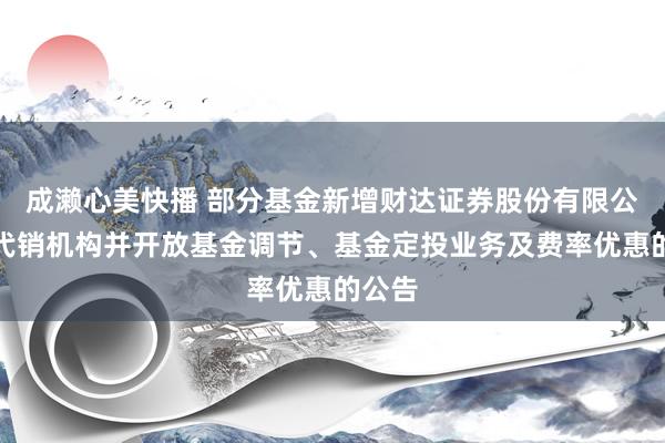 成濑心美快播 部分基金新增财达证券股份有限公司为代销机构并开放基金调节、基金定投业务及费率优惠的公告