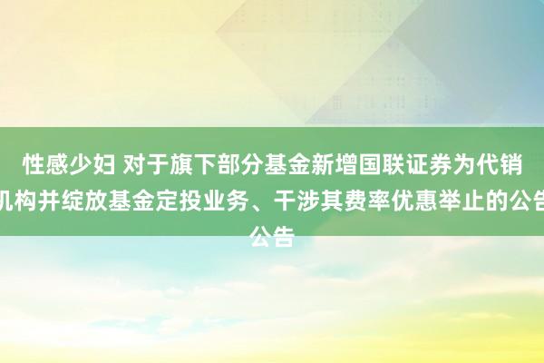 性感少妇 对于旗下部分基金新增国联证券为代销机构并绽放基金定投业务、干涉其费率优惠举止的公告