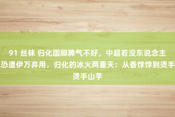 91 丝袜 归化国脚脾气不好，中超若没东说念主要就恐遭伊万弃用，归化的冰火两重天：从香饽饽到烫手山芋