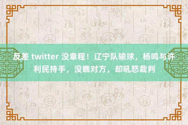 反差 twitter 没章程！辽宁队输球，杨鸣与许利民持手，没瞧对方，却吼怒裁判