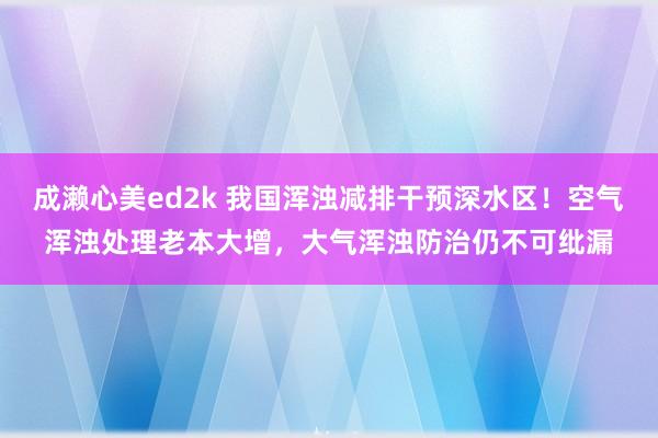 成濑心美ed2k 我国浑浊减排干预深水区！空气浑浊处理老本大增，大气浑浊防治仍不可纰漏