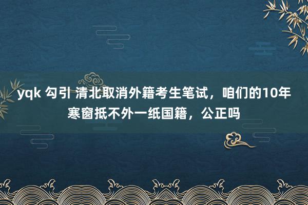 yqk 勾引 清北取消外籍考生笔试，咱们的10年寒窗抵不外一纸国籍，公正吗