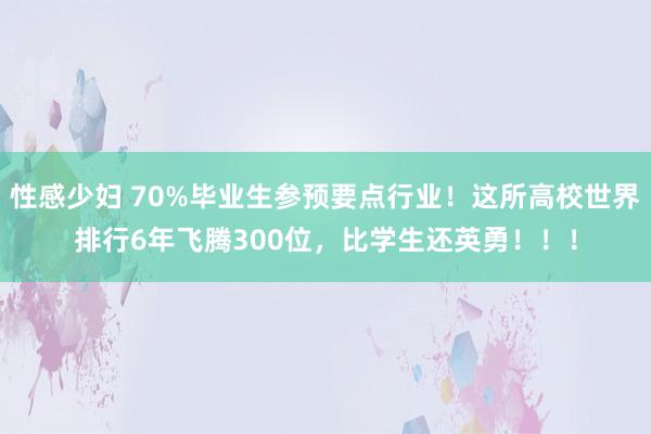 性感少妇 70%毕业生参预要点行业！这所高校世界排行6年飞腾300位，比学生还英勇！！！