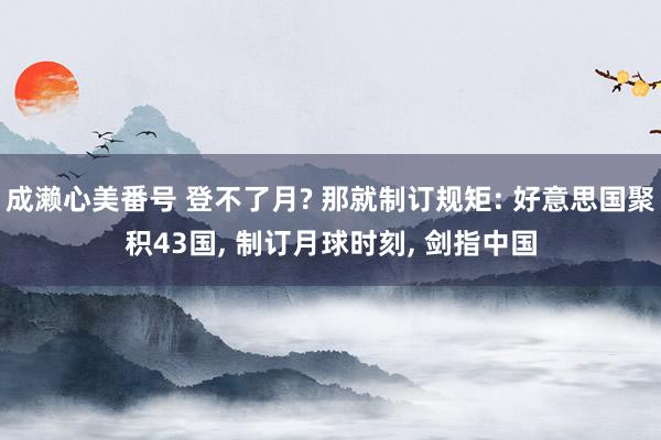 成濑心美番号 登不了月? 那就制订规矩: 好意思国聚积43国， 制订月球时刻， 剑指中国