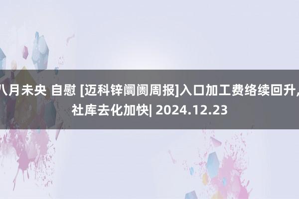 八月未央 自慰 [迈科锌阛阓周报]入口加工费络续回升， 社库去化加快| 2024.12.23