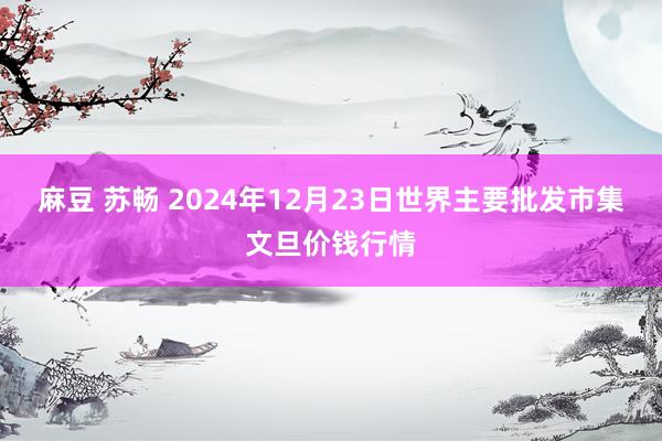 麻豆 苏畅 2024年12月23日世界主要批发市集文旦价钱行情