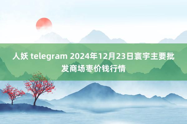 人妖 telegram 2024年12月23日寰宇主要批发商场枣价钱行情