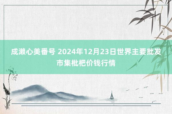 成濑心美番号 2024年12月23日世界主要批发市集枇杷价钱行情