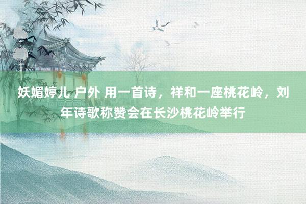 妖媚婷儿 户外 用一首诗，祥和一座桃花岭，刘年诗歌称赞会在长沙桃花岭举行