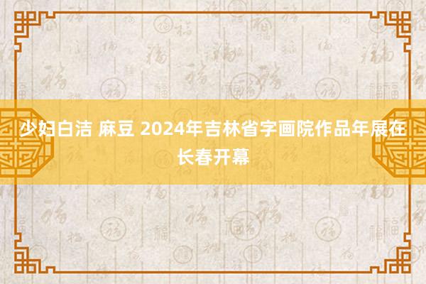 少妇白洁 麻豆 2024年吉林省字画院作品年展在长春开幕