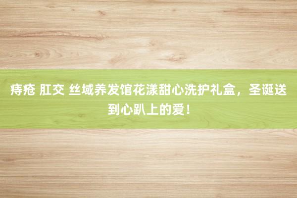 痔疮 肛交 丝域养发馆花漾甜心洗护礼盒，圣诞送到心趴上的爱！