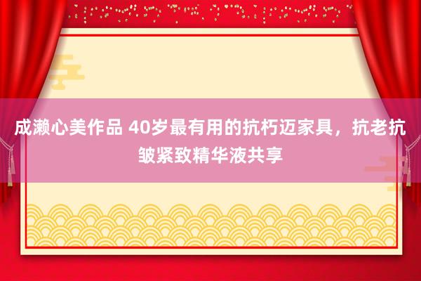 成濑心美作品 40岁最有用的抗朽迈家具，抗老抗皱紧致精华液共享